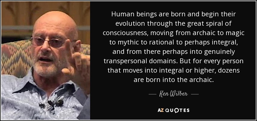 Human beings are born and begin their evolution through the great spiral of consciousness, moving from archaic to magic to mythic to rational to perhaps integral, and from there perhaps into genuinely transpersonal domains. But for every person that moves into integral or higher, dozens are born into the archaic. - Ken Wilber