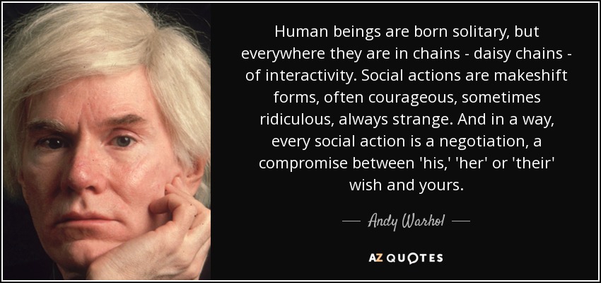 Human beings are born solitary, but everywhere they are in chains - daisy chains - of interactivity. Social actions are makeshift forms, often courageous, sometimes ridiculous, always strange. And in a way, every social action is a negotiation, a compromise between 'his,' 'her' or 'their' wish and yours. - Andy Warhol