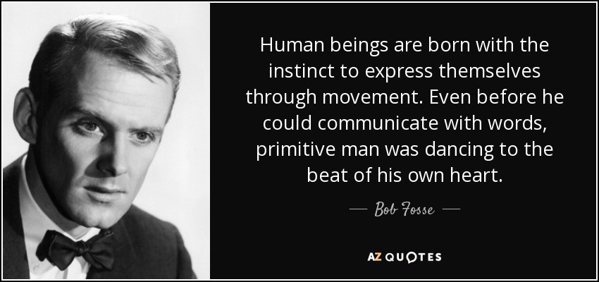 Human beings are born with the instinct to express themselves through movement. Even before he could communicate with words, primitive man was dancing to the beat of his own heart. - Bob Fosse