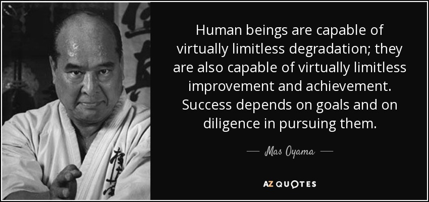 Human beings are capable of virtually limitless degradation; they are also capable of virtually limitless improvement and achievement. Success depends on goals and on diligence in pursuing them. - Mas Oyama
