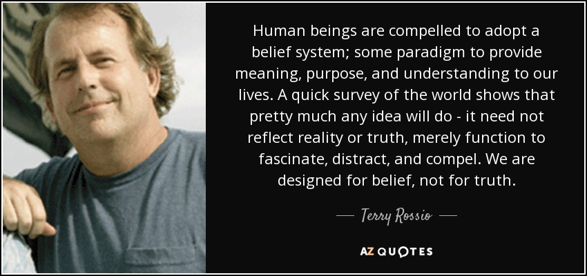 Human beings are compelled to adopt a belief system; some paradigm to provide meaning, purpose, and understanding to our lives. A quick survey of the world shows that pretty much any idea will do - it need not reflect reality or truth, merely function to fascinate, distract, and compel. We are designed for belief, not for truth. - Terry Rossio