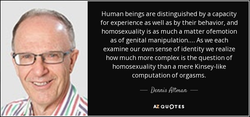 Human beings are distinguished by a capacity for experience as well as by their behavior, and homosexuality is as much a matter ofemotion as of genital manipulation.... As we each examine our own sense of identity we realize how much more complex is the question of homosexuality than a mere Kinsey-like computation of orgasms. - Dennis Altman