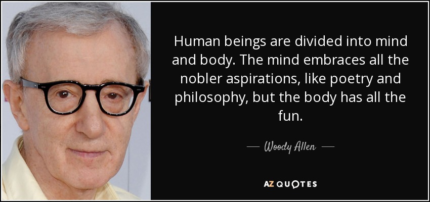 Human beings are divided into mind and body. The mind embraces all the nobler aspirations, like poetry and philosophy, but the body has all the fun. - Woody Allen