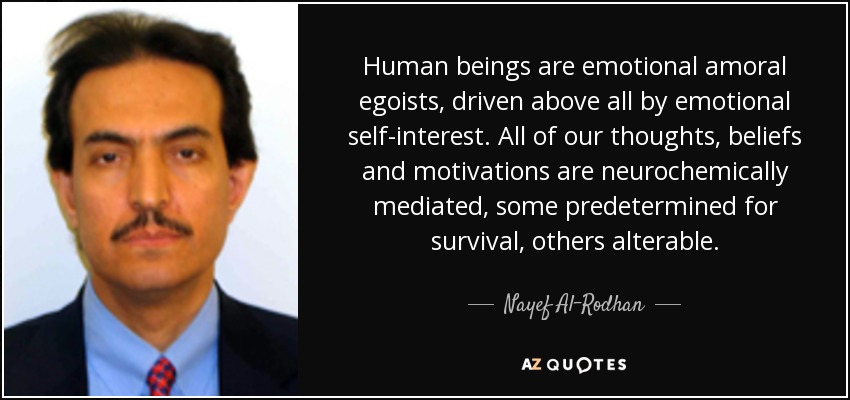 Human beings are emotional amoral egoists, driven above all by emotional self-interest. All of our thoughts, beliefs and motivations are neurochemically mediated, some predetermined for survival, others alterable. - Nayef Al-Rodhan