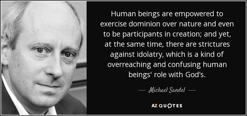 Human beings are empowered to exercise dominion over nature and even to be participants in creation; and yet, at the same time, there are strictures against idolatry, which is a kind of overreaching and confusing human beings' role with God's. - Michael Sandel