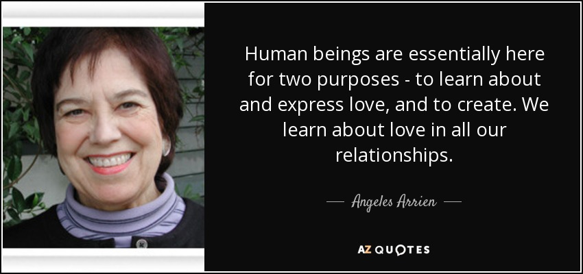 Human beings are essentially here for two purposes - to learn about and express love, and to create. We learn about love in all our relationships. - Angeles Arrien