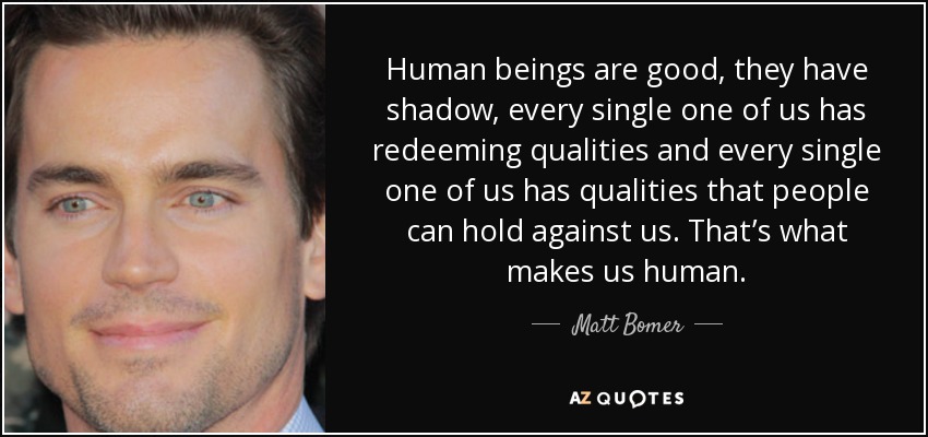 Human beings are good, they have shadow, every single one of us has redeeming qualities and every single one of us has qualities that people can hold against us. That’s what makes us human. - Matt Bomer
