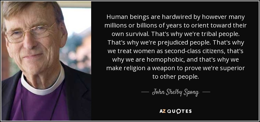 Human beings are hardwired by however many millions or billions of years to orient toward their own survival. That's why we're tribal people. That's why we're prejudiced people. That's why we treat women as second-class citizens, that's why we are homophobic, and that's why we make religion a weapon to prove we're superior to other people. - John Shelby Spong