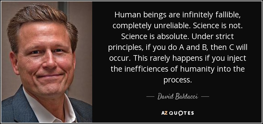 Human beings are infinitely fallible, completely unreliable. Science is not. Science is absolute. Under strict principles, if you do A and B, then C will occur. This rarely happens if you inject the inefficiences of humanity into the process. - David Baldacci