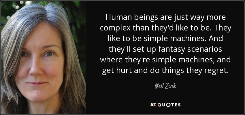 Human beings are just way more complex than they'd like to be. They like to be simple machines. And they'll set up fantasy scenarios where they're simple machines, and get hurt and do things they regret. - Nell Zink