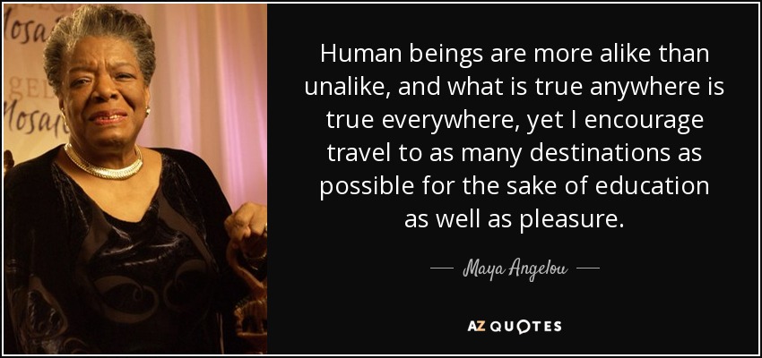 Human beings are more alike than unalike, and what is true anywhere is true everywhere, yet I encourage travel to as many destinations as possible for the sake of education as well as pleasure. - Maya Angelou