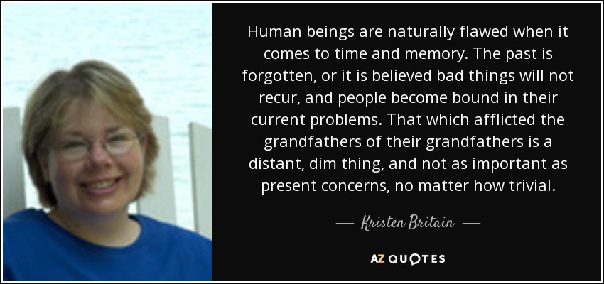 Human beings are naturally flawed when it comes to time and memory. The past is forgotten, or it is believed bad things will not recur, and people become bound in their current problems. That which afflicted the grandfathers of their grandfathers is a distant, dim thing, and not as important as present concerns, no matter how trivial. - Kristen Britain