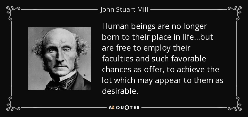 Human beings are no longer born to their place in life...but are free to employ their faculties and such favorable chances as offer, to achieve the lot which may appear to them as desirable. - John Stuart Mill