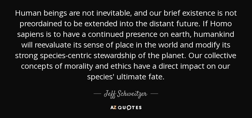 Human beings are not inevitable, and our brief existence is not preordained to be extended into the distant future. If Homo sapiens is to have a continued presence on earth, humankind will reevaluate its sense of place in the world and modify its strong species-centric stewardship of the planet. Our collective concepts of morality and ethics have a direct impact on our species' ultimate fate. - Jeff Schweitzer