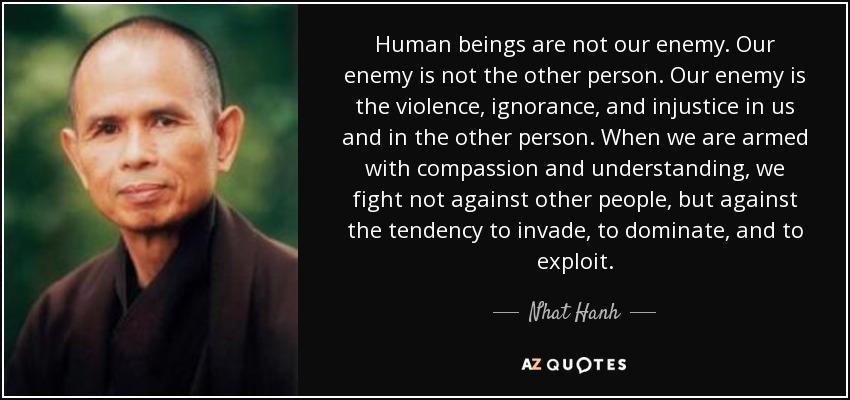 Human beings are not our enemy. Our enemy is not the other person. Our enemy is the violence, ignorance, and injustice in us and in the other person. When we are armed with compassion and understanding, we fight not against other people, but against the tendency to invade, to dominate, and to exploit. - Nhat Hanh