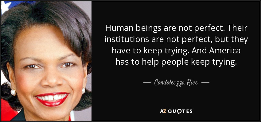 Human beings are not perfect. Their institutions are not perfect, but they have to keep trying. And America has to help people keep trying. - Condoleezza Rice