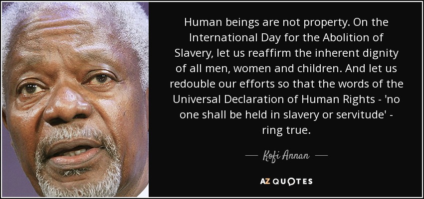 Human beings are not property. On the International Day for the Abolition of Slavery, let us reaffirm the inherent dignity of all men, women and children. And let us redouble our efforts so that the words of the Universal Declaration of Human Rights - 'no one shall be held in slavery or servitude' - ring true. - Kofi Annan