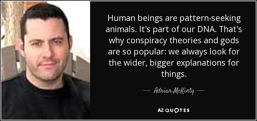 Human beings are pattern-seeking animals. It's part of our DNA. That's why conspiracy theories and gods are so popular: we always look for the wider, bigger explanations for things. - Adrian McKinty