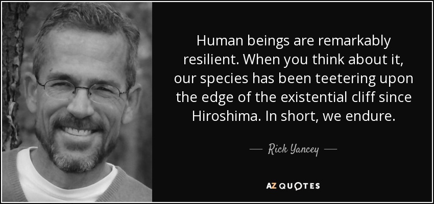 Human beings are remarkably resilient. When you think about it, our species has been teetering upon the edge of the existential cliff since Hiroshima. In short, we endure. - Rick Yancey