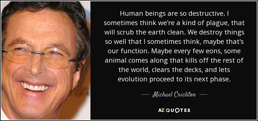 Human beings are so destructive. I sometimes think we're a kind of plague, that will scrub the earth clean. We destroy things so well that I sometimes think, maybe that's our function. Maybe every few eons, some animal comes along that kills off the rest of the world, clears the decks, and lets evolution proceed to its next phase. - Michael Crichton