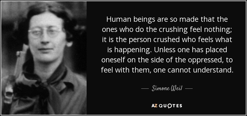 Human beings are so made that the ones who do the crushing feel nothing; it is the person crushed who feels what is happening. Unless one has placed oneself on the side of the oppressed, to feel with them, one cannot understand. - Simone Weil
