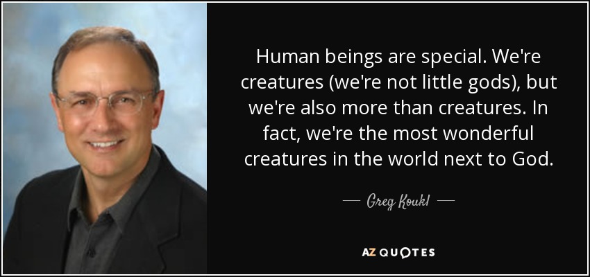 Human beings are special. We're creatures (we're not little gods), but we're also more than creatures. In fact, we're the most wonderful creatures in the world next to God. - Greg Koukl