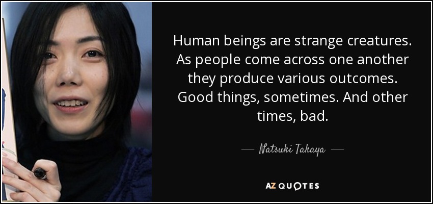 Human beings are strange creatures. As people come across one another they produce various outcomes. Good things, sometimes. And other times, bad. - Natsuki Takaya