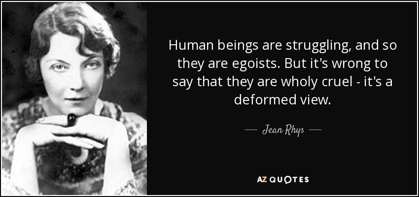 Human beings are struggling, and so they are egoists. But it's wrong to say that they are wholy cruel - it's a deformed view. - Jean Rhys