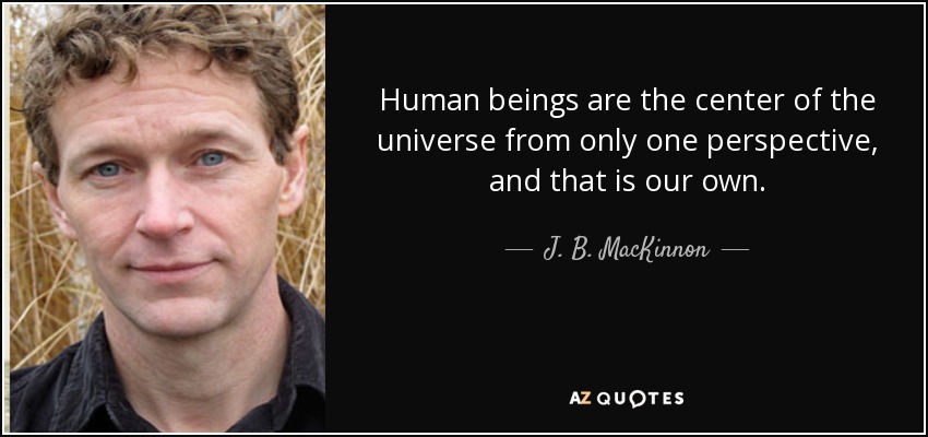 Human beings are the center of the universe from only one perspective, and that is our own. - J. B. MacKinnon