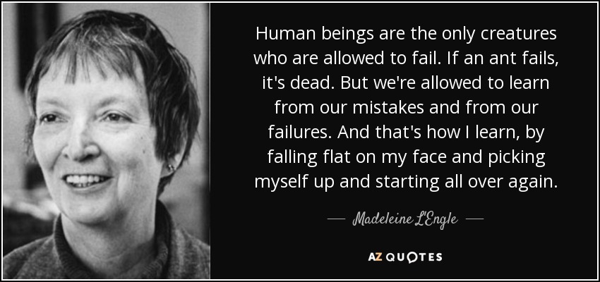 Human beings are the only creatures who are allowed to fail. If an ant fails, it's dead. But we're allowed to learn from our mistakes and from our failures. And that's how I learn, by falling flat on my face and picking myself up and starting all over again. - Madeleine L'Engle