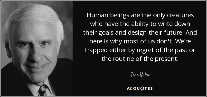 Human beings are the only creatures who have the ability to write down their goals and design their future. And here is why most of us don't. We're trapped either by regret of the past or the routine of the present. - Jim Rohn