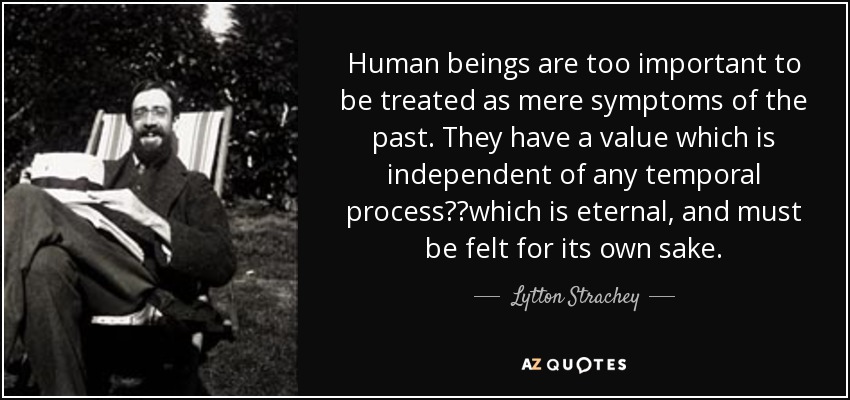 Human beings are too important to be treated as mere symptoms of the past. They have a value which is independent of any temporal process──which is eternal, and must be felt for its own sake. - Lytton Strachey