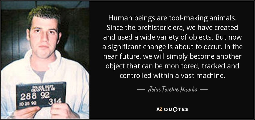 Human beings are tool-making animals. Since the prehistoric era, we have created and used a wide variety of objects. But now a significant change is about to occur. In the near future, we will simply become another object that can be monitored, tracked and controlled within a vast machine. - John Twelve Hawks