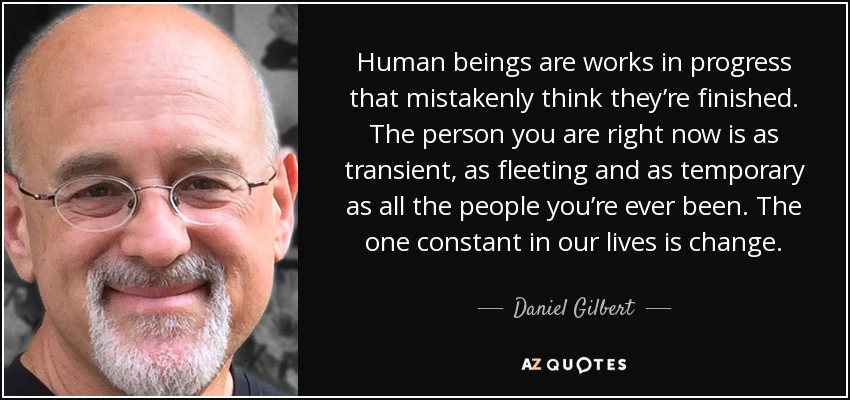 Human beings are works in progress that mistakenly think they’re finished. The person you are right now is as transient, as fleeting and as temporary as all the people you’re ever been. The one constant in our lives is change. - Daniel Gilbert