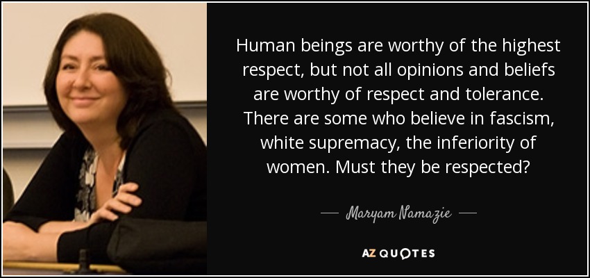 Human beings are worthy of the highest respect, but not all opinions and beliefs are worthy of respect and tolerance. There are some who believe in fascism, white supremacy, the inferiority of women. Must they be respected? - Maryam Namazie