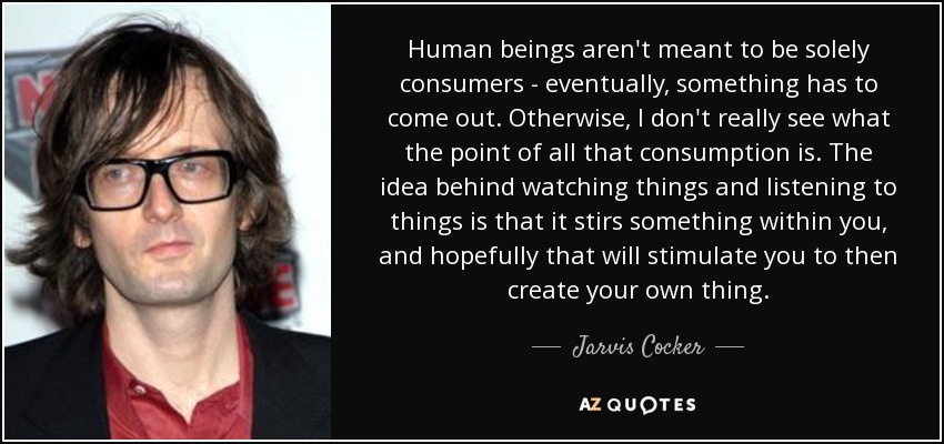 Human beings aren't meant to be solely consumers - eventually, something has to come out. Otherwise, I don't really see what the point of all that consumption is. The idea behind watching things and listening to things is that it stirs something within you, and hopefully that will stimulate you to then create your own thing. - Jarvis Cocker