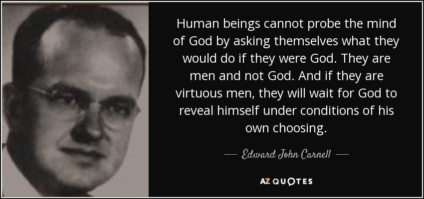 Human beings cannot probe the mind of God by asking themselves what they would do if they were God. They are men and not God. And if they are virtuous men, they will wait for God to reveal himself under conditions of his own choosing. - Edward John Carnell
