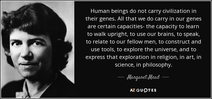 Human beings do not carry civilization in their genes. All that we do carry in our genes are certain capacities- the capacity to learn to walk upright, to use our brains, to speak, to relate to our fellow men, to construct and use tools, to explore the universe, and to express that exploration in religion, in art, in science, in philosophy. - Margaret Mead
