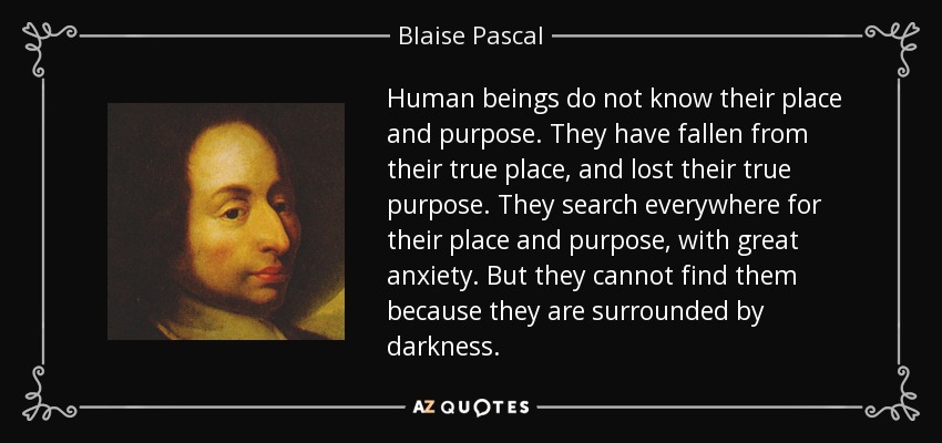 Human beings do not know their place and purpose. They have fallen from their true place, and lost their true purpose. They search everywhere for their place and purpose, with great anxiety. But they cannot find them because they are surrounded by darkness. - Blaise Pascal