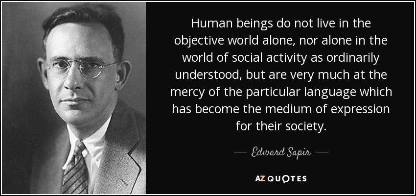 Human beings do not live in the objective world alone, nor alone in the world of social activity as ordinarily understood, but are very much at the mercy of the particular language which has become the medium of expression for their society. - Edward Sapir
