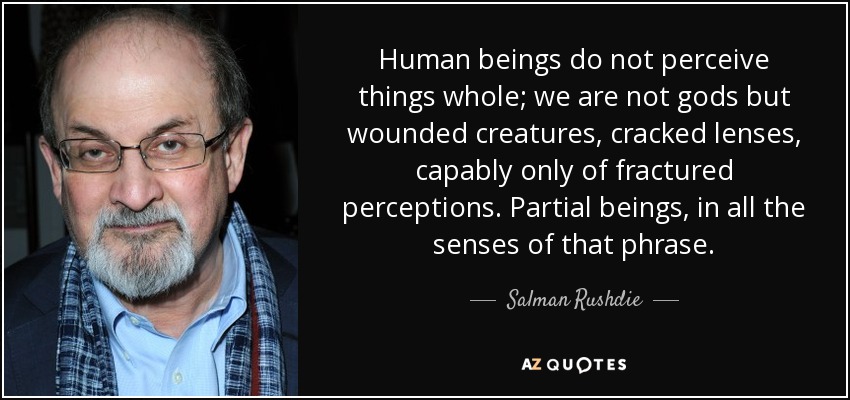 Human beings do not perceive things whole; we are not gods but wounded creatures, cracked lenses, capably only of fractured perceptions. Partial beings, in all the senses of that phrase. - Salman Rushdie