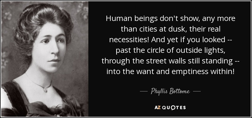 Human beings don't show, any more than cities at dusk, their real necessities! And yet if you looked -- past the circle of outside lights, through the street walls still standing -- into the want and emptiness within! - Phyllis Bottome