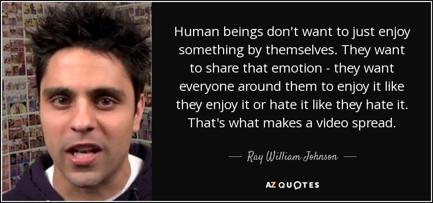 Human beings don't want to just enjoy something by themselves. They want to share that emotion - they want everyone around them to enjoy it like they enjoy it or hate it like they hate it. That's what makes a video spread. - Ray William Johnson