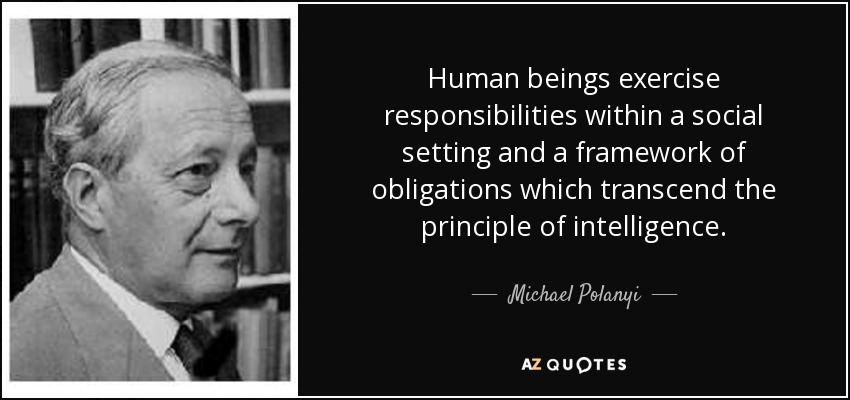 Human beings exercise responsibilities within a social setting and a framework of obligations which transcend the principle of intelligence. - Michael Polanyi