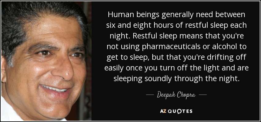 Human beings generally need between six and eight hours of restful sleep each night. Restful sleep means that you're not using pharmaceuticals or alcohol to get to sleep, but that you're drifting off easily once you turn off the light and are sleeping soundly through the night. - Deepak Chopra