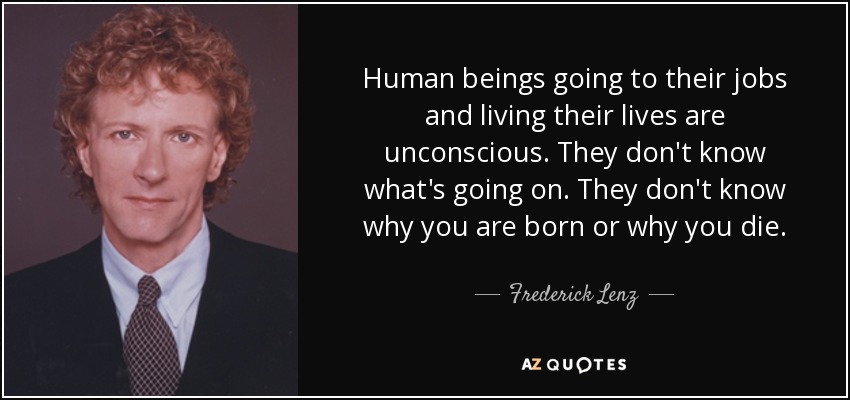 Human beings going to their jobs and living their lives are unconscious. They don't know what's going on. They don't know why you are born or why you die. - Frederick Lenz