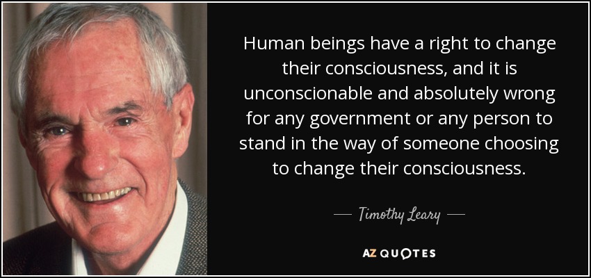 Human beings have a right to change their consciousness, and it is unconscionable and absolutely wrong for any government or any person to stand in the way of someone choosing to change their consciousness. - Timothy Leary