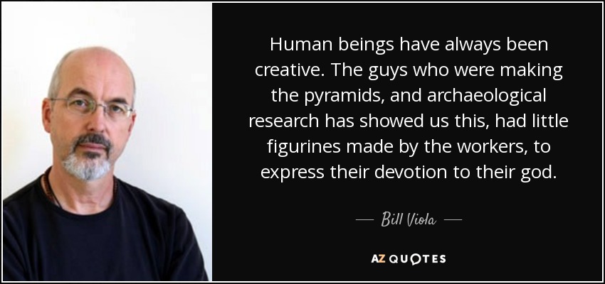 Human beings have always been creative. The guys who were making the pyramids, and archaeological research has showed us this, had little figurines made by the workers, to express their devotion to their god. - Bill Viola