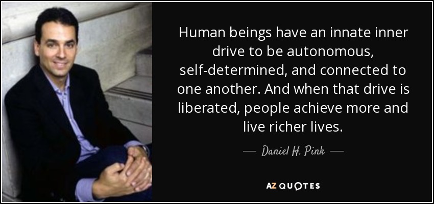 Human beings have an innate inner drive to be autonomous, self-determined, and connected to one another. And when that drive is liberated, people achieve more and live richer lives. - Daniel H. Pink