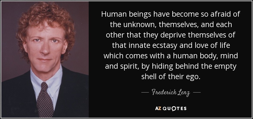 Human beings have become so afraid of the unknown, themselves, and each other that they deprive themselves of that innate ecstasy and love of life which comes with a human body, mind and spirit, by hiding behind the empty shell of their ego. - Frederick Lenz